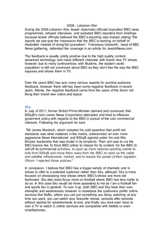 2006 - Lebanon War
During the 2006 Lebanon War, Israeli diplomatic officials boycotted BBC news
programmes, refused interviews, and excluded BBC reporters from briefings
because Israeli officials believed the BBC's reporting was biased, stating "the
reports we see give the impression that the BBC is working on behalf of
Hezbollah instead of doing fair journalism.” Francesca Unsworth, head of BBC
News gathering, defended the coverage in an article for JewishNews.com
The feedback is usually pretty positive due to the high quality content,
advanced technology and many different channels with brand new TV shows,
however due to many controversies with Muslims, the eastern world
population is still not convinced about BBC as they don’t like the way the BBC
exposes and shows them in TV.
Over the years BBC has won many various awards for positive audience
feedback, however there still has been some negative feedback in recent
years. Mainly, the negative feedback came from the users of the forum not
liking their brand new colors and layout.
Sky
In July of 2011, former British Prime Minister claimed and convinced that
BSkyB's main owner News Corporation attempted and tried to influence
goverment policy with regards to the BBC in pursuit of the own commercial
interests. Following his argument he said,
"Mr James Murdoch, which included his cold assertion that profit not
standards was what mattered in the media, underpinned an ever more
aggressive News International and BSkyB agenda under his and Mrs
Brooks’ leadership that was brutal in its simplicity. Their aim was to cut the
BBC licence fee, to force BBC online to charge for its content, for the BBC to
sell off its commercial activities, to open up more national sporting events to
bids from BSkyB and move them away from the BBC, to open up the cable
and satellite infrastructure market, and to reduce the power of their regulator,
Ofcom. I rejected those policies."
In conclusion, I believe that BBC has a bigger variety of channels and tv
shows to offer to a potential customer rather than Sky, although Sky is more
focused on showcasing new shows where BBC's shows are more old
fashioned. Sky also does focus more on football where BBC has less rights to
do so. In this case Sky would be more appealing to me as I am a football fan
and sports fan in general. To sum it up, both BBC and Sky have their own
strenghts and weaknesses however in nowadays the customers prefer online
services like Neflix, where you can put something you fancy watching at any
time you want, you can watch your favourite shows, episode after episode
without waiting for advertisments to end, and finally you dont even have to
own a TV to watch it, online services are compatible with tablets or even
smarthphones.
 