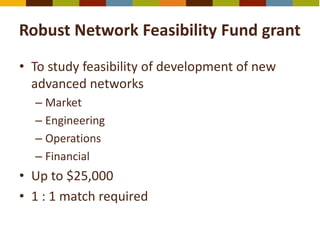 Robust Network Feasibility Fund grant
• To study feasibility of development of new
advanced networks
– Market
– Engineering
– Operations
– Financial
• Up to $25,000
• 1 : 1 match required
 