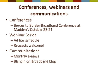 Conferences, webinars and
communications
• Conferences
– Border to Border Broadband Conference at
Madden’s October 23-24
• Webinar Series
– Ad hoc schedule
– Requests welcome!
• Communications
– Monthly e-news
– Blandin on Broadband blog
 