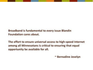 Broadband is fundamental to every issue Blandin
Foundation cares about.
The effort to ensure universal access to high-speed Internet
among all Minnesotans is critical to ensuring that equal
opportunity be available for all.
~ Bernadine Joselyn
 