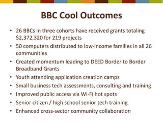 BBC Cool Outcomes
• 26 BBCs in three cohorts have received grants totaling
$2,372,320 for 219 projects
• 50 computers distributed to low-income families in all 26
communities
• Created momentum leading to DEED Border to Border
Broadband Grants
• Youth attending application creation camps
• Small business tech assessments, consulting and training
• Improved public access via Wi-Fi hot spots
• Senior citizen / high school senior tech training
• Enhanced cross-sector community collaboration
 