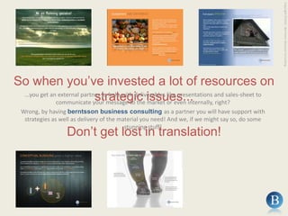Copyright ©2010 - Berntsson Business ConsultingSo when you’ve invested a lot of resources on strategic issues......you get an external partner to help with deliverables like presentations and sales-sheet to communicate your message to the market or even internally, right?Wrong, by having berntsson business consulting as a partner you will have support with strategies as well as delivery of the material you need! And we, if we might say so, do some stunning stuff!Don’t get lost in translation!
