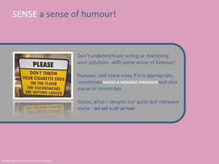 SENSE a sense of humour!Don’t underestimate selling or marketing your solutions  with some sense of humour!Humour, and some irony if it is appropriate, sometimes MAKES A MESSAGE STRONGER and also easier to remember.Guess, what – despite our quite dull company name - WE ARE A LOT OF FUN!Copyright ©2010 - Berntsson Business Consulting