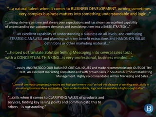 “…a natural talent when it comes to BUSINESS DEVELOPMENT, turning sometimes very complex business matters into something understandable and logic…””…always delivers on time and always over expectations and has shown an excellent capability of understanding our customers demands and translating them into a SALES STRATEGY…”“…an excellent capability of understanding a business on all levels, and combining STRATEGIC ANALYSIS and planning with key benefit extractions and HANDS-ON VALUE definitions or other marketing material…”“…helped us translate Solution Selling Messaging into several sales tools with a CONCEPTUAL THINKING…is very professional, business minded….”“…easily UNDERSTOOD OUR BUSINESS CRITICAL ISSUES and made recommendations OUTSIDE THE BOX. An excellent marketing consultant and with proven skills in Solution & Product Marketing Management. Highly recommendable within Marketing and Sales…”“…one of the most competent, creative and high performers that I’ve had the pleasure of working with…skills in visualising business ideas and making them understandable, logic and measurable is highly sought after”“…skills when it comes to CLARIFYING VALUE of products and services, finding key selling points and communicate this to others – is outstanding.”