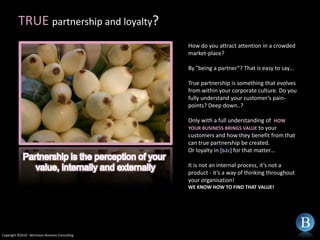 TRUE partnership and loyalty?How do you attract attention in a crowded market-place?By "being a partner“? That is easy to say…True partnership is something that evolves from within your corporate culture. Do you fully understand your customer’s pain-points? Deep down..?Only with a full understanding of  HOW YOUR BUSINESS BRINGS VALUE to your customers and how they benefit from that can true partnership be created. Or loyalty in [b2c] for that matter…It is not an internal process, it’s not a product - it’s a way of thinking throughout your organisation!WE KNOW HOW TO FIND THAT VALUE!Partnership is the perception of your value, internally and externallyCopyright ©2010 - Berntsson Business Consulting