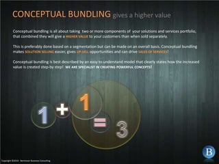 CONCEPTUAL BUNDLINGgives a higher valueConceptual bundling is all about taking  two or more components of  your solutions and services portfolio, that combined they will give a HIGHER VALUE to your customers than when sold separately.This is preferably done based on a segmentation but can be made on an overall basis. Conceptual bundling makes SOLUTIONSELLINGeasier, gives UP-SELL opportunities and can drive SALESOFSERVICES!Conceptual bundling is best described by an easy to understand model that clearly states how the increased value is created step-by step! WEARESPECIALISTINCREATINGPOWERFULCONCEPTS!1+1=3Copyright ©2010 - Berntsson Business Consulting