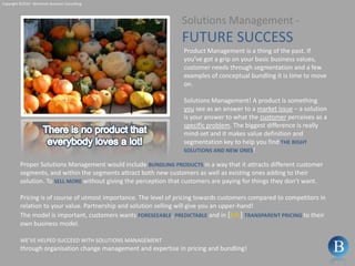 Copyright ©2010 - Berntsson Business ConsultingSolutions Management - FUTURE SUCCESSProduct Management is a thing of the past. If you’ve got a grip on your basic business values, customer needs through segmentation and a few examples of conceptual bundling it is time to move on.  Solutions Management! A product is something you see as an answer to a market issue – a solution is your answer to what the customer perceives as a specific problem. The biggest difference is really mind-set and it makes value definition and segmentation key to help you find THERIGHTSOLUTIONSANDNEWONES!There is no product that everybody loves a lot!Proper Solutions Management would include BUNDLING PRODUCTS in a way that it attracts different customer segments, and within the segments attract both new customers as well as existing ones adding to their solution. To SELLMOREwithout giving the perception that customers are paying for things they don’t want.Pricing is of course of utmost importance. The level of pricing towards customers compared to competitors in relation to your value. Partnership and solution selling will give you an upper-hand!The model is important, customers wants FORESEEABLE, PREDICTABLEand in [b2c] TRANSPARENTPRICINGto their own business model.WE’VE HELPED SUCCEED WITH SOLUTIONS MANAGEMENTthrough organisation change management and expertise in pricing and bundling!