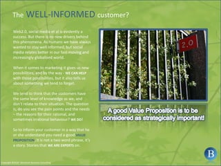 The WELL-INFORMED customer?Web2.0, social media et al is evidently a success. But there is no new drivers behind this phenomena. As humans we have always wanted to stay well informed, but social media relates better in our fast-moving and increasingly globalised world.When it comes to marketing it gives us new possibilities, and by the way - WE CAN HELPwith those possibilities, but it also tells us about something we tend to forget.We tend to think that the customers have the same level of knowledge as we, and don’t relate to their situation. The question is, do you see the pain points and the needs – the reasons for their rational, and sometimes irrational behaviour? WE DO!So to inform your customer in a way that he or she understand you need a good VALUE PROPOSITION, it is not a two word phrase, it’s a story. Stories that WE ARE EXPERTS on.A good Value Proposition is to be considered as strategically important!Copyright ©2010 - Berntsson Business Consulting