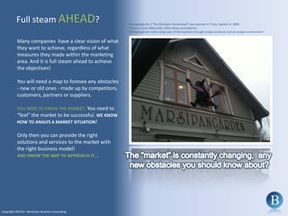 Full steam AHEAD?Marsipangården (”The Marzipan Homestead”) was opened in Trosa, Sweden in 2008. Trosa is a town filled with coffee-shops and bakeries. Marsipangården took a large part of the business through unique products and an unique environment!Many companies  have a clear vision of what they want to achieve, regardless of what measures they made within the marketing area. And it is full steam ahead to achieve the objectives!You will need a map to foresee any obstacles - new or old ones - made up by competitors, customers, partners or suppliers. YOU NEED TO KNOW THE MARKET. You need to “feel” the market to be successful. WE KNOW HOW TO ANALYS A MARKET SITUATION!Only then you can provide the right solutions and services to the market with the right business model! AND KNOW THE WAY TO APPROACH IT...The “market” is constantly changing,  any new obstacles you should know about?Copyright ©2010 - Berntsson Business Consulting
