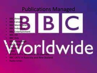 Publications Managed
• BBC America
• BBC Canada
• BBC World News
• BBC Indonesia
• BBC Entertainment
• BBC HD
• BBC Kids
• BBC Knowledge
• BBC Lifestyle
• CBeebies
• CBBC
• British UKTV network of 10 channels
• BBC UKTV in Australia and New Zealand
• Radio times
 