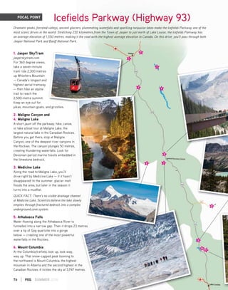 76 | PEG SUMMER 2016
FOCAL POINT
1. Jasper SkyTram
jasperskytram.com
For 360 degree views,
take a seven-minute
tram ride 2,300 metres
up Whistlers Mountain
— Canada's longest and
highest aerial tramway
— then hike an alpine
trail to reach the
2,500-metre summit.
Keep an eye out for
pikas, mountain goats, and grizzlies.
2. Maligne Canyon and
4. Maligne Lake
A short jaunt off the parkway, hike, canoe,
or take a boat tour at Maligne Lake, the
largest natural lake in the Canadian Rockies.
Before you get there, stop at Maligne
Canyon, one of the deepest river canyons in
the Rockies. The canyon plunges 50 metres,
creating thundering waterfalls. Look for
Devonian-period marine fossils embedded in
the limestone bedrock.
3. Medicine Lake
Along the road to Maligne Lake, you’ll
drive right by Medicine Lake — if it hasn’t
disappeared! In the summer, glacier melt
floods the area, but later in the season it
turns into a mudflat.
QUICK FACT: There’s no visible drainage channel
at Medicine Lake. Scientists believe the lake slowly
empties through fractured bedrock into a complex
underground cave system.
5. Athabasca Falls
Water flowing along the Athabasca River is
funnelled into a narrow gap. Then it drops 23 metres
over a lip of Gog quartzite into a gorge
below — creating one of the most powerful
waterfalls in the Rockies.
6. Mount Columbia
At the Columbia Icefield, look up, look way,
way up. That snow-capped peak looming to
the northwest is Mount Columbia, the highest
mountain in Alberta and the second highest in the
Canadian Rockies. It tickles the sky at 3,747 metres.
nd grizzlies
es
Icefields Parkway (Highway 93)
Dramatic peaks, forested valleys, ancient glaciers, plummeting waterfalls and sparkling turquoise lakes make the Icefields Parkway one of the
most scenic drives in the world. Stretching 230 kilometres from the Town of Jasper to just north of Lake Louise, the Icefields Parkway has
an average elevation of 1,550 metres, making it the road with the highest average elevation in Canada. On this drive, you’ll pass through both
Jasper National Park and Banff National Park.
 