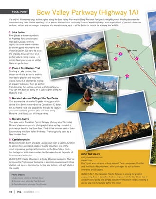 RIDE THE RAILS
rockymountaineer.com
viarail.com
Don’t just watch trains — hop aboard! Two companies, VIA Rail
and the Rocky Mountaineer, offer packages to suit different
interests and budgets.
QUICK FACT: The Canadian Pacific Railway is among the greatest
engineering feats in Canadian history. Engineers in the late 1800s had to
conquer rocky peaks and gorges along three mountain ranges, creating a
sea-to-sea link that helped define the nation.
RIDE THE RAILS
78 | PEG SUMMER 2016
FOCAL POINT
Bow Valley Parkway (Highway 1A)
It’s only 48 kilometres long, but the sights along the Bow Valley Parkway in Banff National Park pack a mighty punch. Winding between the
communities of Lake Louise and Banff, it’s a quieter alternative to the nearby Trans-Canada Highway. With a speed limit of just 60 kilometres
an hour, visitors are encouraged to explore at a more leisurely pace — all the better to take in the scenery and wildlife.
1. Lake Louise
Few places are more symbolic
of Alberta’s Rocky Mountains
than Lake Louise, with its
idyllic turquoise water framed
by snowcapped mountains and
Victoria Glacier. Go early to avoid
the crowds. You can hike, bike,
go horseback riding, canoe — or
simply feast your eyes on Mother
Nature’s perfection.
2. Plain of Six Glaciers Trail
Starting at Lake Louise, this
moderate hike is a classic with its
impressive glacier and mountain
views. About 5.5 kilometres in, stop
at a quaint teahouse, then go another
1.5 kilometres for a close-up look at Victoria Glacier.
You can turn back or carry on to Lake Agnes along the
Highline Trail.
3. Moraine Lake and Valley of the Ten Peaks
This aquamarine lake with 10 peaks rising gracefully
above it has been featured on the Canadian $20 dollar
bill. Climb the rock pile adjacent to the lake to capture
your own postcard-perfect shot. Get here along
Moraine Lake Road, just off the parkway.
4. Morant’s Curve
This was one of Canadian Pacific Railway photographer Nicholas
Morant’s favourite spots to photograph trains as they rounded a
picturesque bend in the Bow River. Find it five minutes east of Lake
Louise along the Bow Valley Parkway. Trains typically pass by a
few times an hour.
5. Castle Mountain
Midway between Banff and Lake Louise, pull over at Castle Junction
to admire the castellated peaks of Castle Mountain, one of the
most impressive geological formations in the Bow Valley. Look
for the layer of soft shale sandwiched between harder deposits of
limestone and dolomite.
QUICK FACT: Castle Mountain is a Rocky Mountain sandwich. That’s a
term used by Professional Geologists to describe mountains with three
distinct rock layers: limestone on the top and bottom, with soft shale in
the middle.
p
Photo Credits
1. Lake Louise -photo by Michael Muraz
3. Moraine Lake -photo by Paul Gorbould
5. Castle Mountain -photo by Chris Pawluk
 
