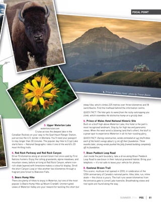 SUMMER 2016 PEG | 81
3. Upper Waterton Lake
watertoncruise.com
Cruise across the deepest lake in the
Canadian Rockies on your way to the Goat Haunt Ranger Station,
just across the U.S. border in Montana. You’ll need your passport
to stay longer than 30 minutes. The popular day hike to Crypt Lake
starts here — National Geographic rates it one of the world’s 20
most thrilling trails.
4. Red Rock Parkway and Red Rock Canyon
Drive 15 kilometres along an ancient bison trail once used by First
Nations hunters. Enjoy the rolling grasslands, alpine meadows, and
mountain views, before arriving at Red Rock Canyon, where iron-
rich shale layered with limestone makes a colourful display. Stroll
the short Canyon Loop or hike another two kilometres through a
fragrant pine forest to Blakiston Falls.
5. Bears Hump Hike
There are plenty of hikes to enjoy in Waterton, but one of the most
popular is Bears Hump Hike up Mount Crandell. Uninterrupted
views of Waterton Valley are your reward for tackling this short but
steep hike, which climbs 225 metres over three kilometres and 18
switchbacks. Find the trailhead behind the information centre.
QUICK FACT: The hike gets its name from the rocky outcropping you
climb, which resembles the distinctive hump on a grizzly bear.
6. Prince of Wales Hotel National Historic Site
Built on a bluff high above Waterton Lake, this hotel is the park’s
most recognized landmark. Stop by for high tea and panoramic
views. When the west wind is blowing (and that’s often), the bluff is
a great spot to experience Waterton in all its hair-tussling glory.
QUICK FACT: During construction, winds estimated at 145 km/h blew
each of the hotel's wings about 7.5 cm off their foundation. Three
months later, strong winds pushed the fully framed building completely
off its foundation.
7. Bison Paddock Loop Road
Just inside the park boundary, take a drive along Bison Paddock
Loop Road to see bison in their natural grassland habitat. Bring your
telephoto — it’s not safe to leave your vehicle for photos.
8. Kootenai Brown Trail
This scenic, multiuse trail opened in 2010, in celebration of the
125th anniversary of Canada’s national parks. Hike, bike, run, inline
skate — the choice is yours. The trail runs seven kilometres from
the entrance gate to Linnet Lake townsite. Breathtaking views and
rest spots are found along the way.
FOCAL POINT
6. Prince of Wales Hotel -photo by Trevor Bexon
3. Upper Waterton Lake
watertoncruise.com
Cruise across the deepest lake in the
 