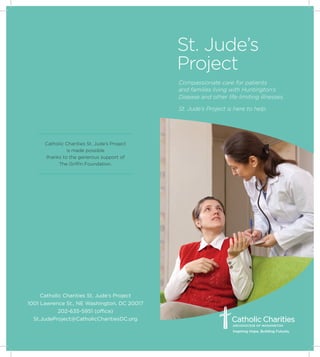 Compassionate care for patients
and families living with Huntington’s
Disease and other life-limiting illnesses.
St. Jude’s Project is here to help.
Catholic Charities St. Jude’s Project
1001 Lawrence St., NE Washington, DC 20017
202-635-5951 (office)
St.JudeProject@CatholicCharitiesDC.org
Catholic Charities St. Jude’s Project
is made possible
thanks to the generous support of
The Griffin Foundation.
St. Jude’s
Project
 