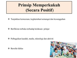 Prinsip Memperkukuh 
(Secara Positif) 
 Tunjukkan kemesraan, keghairahan/semangat dan kesungguhan 
 Berfikiran terbuka terhadap kelakuan pelajar 
 Pelbagaikan kaedah, media, teknologi dan aktiviti 
 Bersifat ikhlas 
 