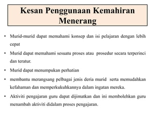 Kesan Penggunaan Kemahiran 
Menerang 
• Murid-murid dapat memahami konsep dan isi pelajaran dengan lebih 
cepat 
• Murid dapat memahami sesuatu proses atau prosedur secara terperinci 
dan teratur. 
• Murid dapat menumpukan perhatian 
• membantu merangsang pelbagai jenis deria murid serta memudahkan 
kefahaman dan memperkukuhkannya dalam ingatan mereka. 
• Aktiviti pengajaran guru dapat dijimatkan dan ini membolehkan guru 
menambah aktiviti didalam proses pengajaran. 
 