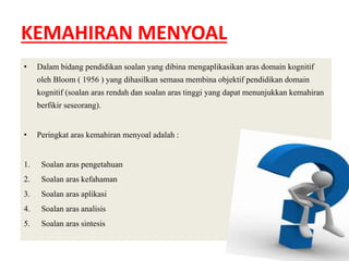 KEMAHIRAN MENYOAL 
• Dalam bidang pendidikan soalan yang dibina mengaplikasikan aras domain kognitif 
oleh Bloom ( 1956 ) yang dihasilkan semasa membina objektif pendidikan domain 
kognitif (soalan aras rendah dan soalan aras tinggi yang dapat menunjukkan kemahiran 
berfikir seseorang). 
• Peringkat aras kemahiran menyoal adalah : 
1. Soalan aras pengetahuan 
2. Soalan aras kefahaman 
3. Soalan aras aplikasi 
4. Soalan aras analisis 
5. Soalan aras sintesis 
 
