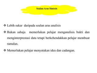 Soalan Aras Sintesis 
 Lebih sukar daripada soalan aras analisis 
 Bukan sahaja memerlukan pelajar menganalisis bukti dan 
menginterprestasi data tetapi berkehendakkan pelajar membuat 
ramalan. 
 Memerlukan pelajar menyatakan idea dan cadangan. 
 