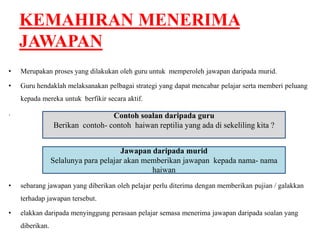 KEMAHIRAN MENERIMA 
JAWAPAN 
• Merupakan proses yang dilakukan oleh guru untuk memperoleh jawapan daripada murid. 
• Guru hendaklah melaksanakan pelbagai strategi yang dapat mencabar pelajar serta memberi peluang 
kepada mereka untuk berfikir secara aktif. 
. 
• sebarang jawapan yang diberikan oleh pelajar perlu diterima dengan memberikan pujian / galakkan 
terhadap jawapan tersebut. 
• elakkan daripada menyinggung perasaan pelajar semasa menerima jawapan daripada soalan yang 
diberikan. 
Contoh soalan daripada guru 
Berikan contoh- contoh haiwan reptilia yang ada di sekeliling kita ? 
Jawapan daripada murid 
Selalunya para pelajar akan memberikan jawapan kepada nama- nama 
haiwan 
 