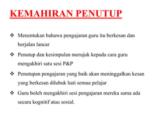 KEMAHIRAN PENUTUP 
 Menentukan bahawa pengajaran guru itu berkesan dan 
berjalan lancar 
 Penutup dan kesimpulan merujuk kepada cara guru 
mengakhiri satu sesi P&P 
 Penutupan pengajaran yang baik akan meninggalkan kesan 
yang berkesan dilubuk hati semua pelajar 
 Guru boleh mengakhiri sesi pengajaran mereka sama ada 
secara kognitif atau sosial. 
 