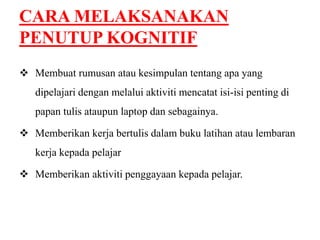 CARA MELAKSANAKAN 
PENUTUP KOGNITIF 
 Membuat rumusan atau kesimpulan tentang apa yang 
dipelajari dengan melalui aktiviti mencatat isi-isi penting di 
papan tulis ataupun laptop dan sebagainya. 
 Memberikan kerja bertulis dalam buku latihan atau lembaran 
kerja kepada pelajar 
 Memberikan aktiviti penggayaan kepada pelajar. 
 