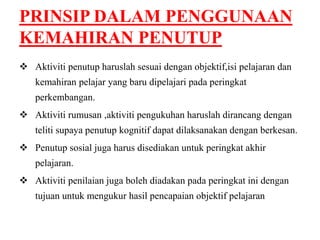 PRINSIP DALAM PENGGUNAAN 
KEMAHIRAN PENUTUP 
 Aktiviti penutup haruslah sesuai dengan objektif,isi pelajaran dan 
kemahiran pelajar yang baru dipelajari pada peringkat 
perkembangan. 
 Aktiviti rumusan ,aktiviti pengukuhan haruslah dirancang dengan 
teliti supaya penutup kognitif dapat dilaksanakan dengan berkesan. 
 Penutup sosial juga harus disediakan untuk peringkat akhir 
pelajaran. 
 Aktiviti penilaian juga boleh diadakan pada peringkat ini dengan 
tujuan untuk mengukur hasil pencapaian objektif pelajaran 
 