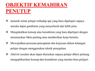 OBJEKTIF KEMAHIRAN 
PENUTUP 
 menarik minat pelajar terhadap apa yang baru dipelajari supaya 
mereka dapat gambaran yang menyeluruh dan lebih jelas. 
 Mengukuhkan konsep atau kemahiran yang baru dipelajari dengan 
merumuskan fakta penting atau memberikan kerja bertulis. 
 Mewujudkan perasaan pencapaian dan kejayaan dalam kalangan 
pelajar dengan menggunakan teknik peneguhan. 
 Aktiviti susulan akan dapat diuruskan supaya pelajar diberi peluang 
mengaplikasikan konsep dan kemahiran yang mereka baru pelajari. 
 