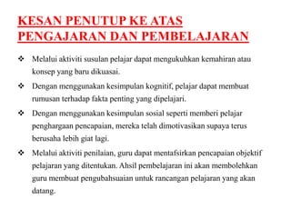 KESAN PENUTUP KE ATAS 
PENGAJARAN DAN PEMBELAJARAN 
 Melalui aktiviti susulan pelajar dapat mengukuhkan kemahiran atau 
konsep yang baru dikuasai. 
 Dengan menggunakan kesimpulan kognitif, pelajar dapat membuat 
rumusan terhadap fakta penting yang dipelajari. 
 Dengan menggunakan kesimpulan sosial seperti memberi pelajar 
penghargaan pencapaian, mereka telah dimotivasikan supaya terus 
berusaha lebih giat lagi. 
 Melalui aktiviti penilaian, guru dapat mentafsirkan pencapaian objektif 
pelajaran yang ditentukan. Ahsil pembelajaran ini akan membolehkan 
guru membuat pengubahsuaian untuk rancangan pelajaran yang akan 
datang. 
 