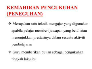 KEMAHIRAN PENGUKUHAN 
(PENEGUHAN) 
 Merupakan satu teknik mengajar yang digunakan 
apabila pelajar memberi jawapan yang betul atau 
menunjukkan prestasinya dalam sesuatu aktiviti 
pembelajaran 
 Guru memberikan pujian sebagai pengukuhan 
tingkah laku itu 
 