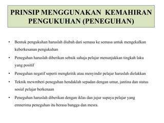 PRINSIP MENGGUNAKAN KEMAHIRAN 
PENGUKUHAN (PENEGUHAN) 
• Bentuk pengukuhan haruslah diubah dari semasa ke semasa untuk mengekalkan 
keberkesanan pengukuhan 
• Peneguhan haruslah diberikan sebaik sahaja pelajar menunjukkan tingkah laku 
yang positif 
• Peneguhan negatif seperti mengkritik atau menyindir pelajar haruslah dielakkan 
• Teknik mewmberi peneguhan hendaklah sepadan dengan umur, jantina dan status 
sosial pelajar berkenaan 
• Peneguhan haruslah diberikan dengan iklas dan jujur supaya pelajar yang 
emnerima peneguhan itu berasa bangga dan mesra. 
 