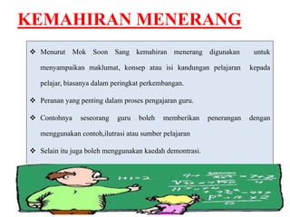 KEMAHIRAN MENERANG 
 Menurut Mok Soon Sang kemahiran menerang digunakan untuk 
menyampaikan maklumat, konsep atau isi kandungan pelajaran kepada 
pelajar, biasanya dalam peringkat perkembangan. 
 Peranan yang penting dalam proses pengajaran guru. 
 Contohnya seseorang guru boleh memberikan penerangan dengan 
menggunakan contoh,ilutrasi atau sumber pelajaran 
 Selain itu juga boleh menggunakan kaedah demontrasi. 
 