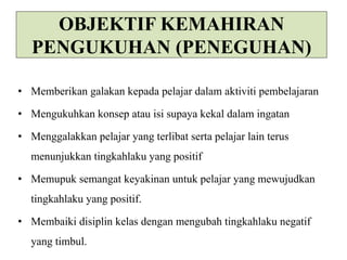 OBJEKTIF KEMAHIRAN 
PENGUKUHAN (PENEGUHAN) 
• Memberikan galakan kepada pelajar dalam aktiviti pembelajaran 
• Mengukuhkan konsep atau isi supaya kekal dalam ingatan 
• Menggalakkan pelajar yang terlibat serta pelajar lain terus 
menunjukkan tingkahlaku yang positif 
• Memupuk semangat keyakinan untuk pelajar yang mewujudkan 
tingkahlaku yang positif. 
• Membaiki disiplin kelas dengan mengubah tingkahlaku negatif 
yang timbul. 
 
