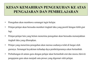 KESAN KEMAHIRAN PENGUKUHAN KE ATAS 
PENGAJARAN DAN PEMBELAJARAN 
• Peneguhan akan membawa semangat ingin belajar. 
• Pelajar-pelajar akan berusaha memberi tingkah laku yang positif dengan lebih giat 
lagi. 
• Pelajar-pelajar lain yang belum menerima peneguhan akan berusaha menunjukkan 
tingkah laku yang diharapkan. 
• Pelajar yang menerima peneguhan akan merasa usahanya telah di hargai oleh 
gurunya. Semangat keyakinan terhadap daya pembelajarannya akan bertambah. 
• Perhubungan di antara guru dengan pelajar akan bertambah erat dan mesra.Aktiviti 
pengajaran guru akan menjadi satu proses yang digemari oleh pelajar. 
 