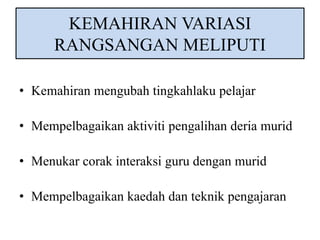 KEMAHIRAN VARIASI 
RANGSANGAN MELIPUTI 
• Kemahiran mengubah tingkahlaku pelajar 
• Mempelbagaikan aktiviti pengalihan deria murid 
• Menukar corak interaksi guru dengan murid 
• Mempelbagaikan kaedah dan teknik pengajaran 
 