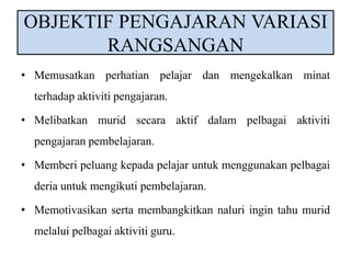 OBJEKTIF PENGAJARAN VARIASI 
RANGSANGAN 
• Memusatkan perhatian pelajar dan mengekalkan minat 
terhadap aktiviti pengajaran. 
• Melibatkan murid secara aktif dalam pelbagai aktiviti 
pengajaran pembelajaran. 
• Memberi peluang kepada pelajar untuk menggunakan pelbagai 
deria untuk mengikuti pembelajaran. 
• Memotivasikan serta membangkitkan naluri ingin tahu murid 
melalui pelbagai aktiviti guru. 
 