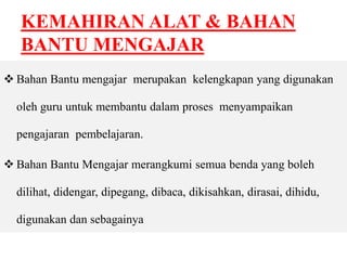 KEMAHIRAN ALAT & BAHAN 
BANTU MENGAJAR 
 Bahan Bantu mengajar merupakan kelengkapan yang digunakan 
oleh guru untuk membantu dalam proses menyampaikan 
pengajaran pembelajaran. 
 Bahan Bantu Mengajar merangkumi semua benda yang boleh 
dilihat, didengar, dipegang, dibaca, dikisahkan, dirasai, dihidu, 
digunakan dan sebagainya 
 