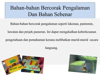 Bahan-bahan Bercorak Pengalaman 
Dan Bahan Sebenar 
Bahan-bahan bercorak pengalaman seperti lakonan, pantomin, 
lawatan dan projek pameran. Ini dapat mengekalkan keberkesanan 
pengetahuan dan pemahaman kerana melibatkan murid-murid secara 
langsung. 
 