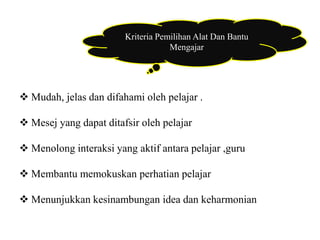 Kriteria Pemilihan Alat Dan Bantu 
Mengajar 
 Mudah, jelas dan difahami oleh pelajar . 
 Mesej yang dapat ditafsir oleh pelajar 
 Menolong interaksi yang aktif antara pelajar ,guru 
 Membantu memokuskan perhatian pelajar 
 Menunjukkan kesinambungan idea dan keharmonian 
 