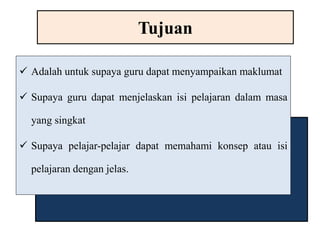 Tujuan 
 Adalah untuk supaya guru dapat menyampaikan maklumat 
 Supaya guru dapat menjelaskan isi pelajaran dalam masa 
yang singkat 
 Supaya pelajar-pelajar dapat memahami konsep atau isi 
pelajaran dengan jelas. 
 