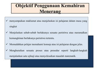 Objektif Penggunaan Kemahiran 
Menerang 
 menyampaikan maklumat atau menjelaskan isi pelajaran dalam masa yang 
singkat 
 Menjelaskan sebab-sebab berlakunya sesuatu peristiwa atau meramalkan 
kemungkinan berlakunya peristiwa tertentu. 
 Memudahkan pelajar memahami konsep atau isi pelajaran dengan jelas. 
 Menghuraikan sesuatu proses atau prosedur seperti langkah-langkah 
menjalankan satu ujikaji atau menyelesaikan masalah matematik. 
 