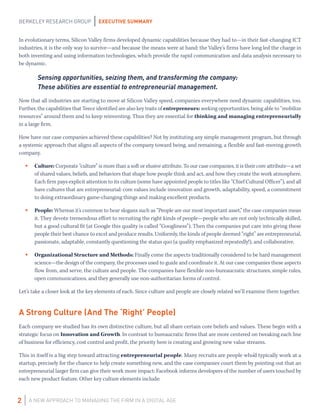 EXECUTIVE SUMMARY
A NEW APPROACH TO MANAGING THE FIRM IN A DIGITAL AGE
BERKELEY RESEARCH GROUP
2
In evolutionary terms, Silicon Valley firms developed dynamic capabilities because they had to—in their fast-changing ICT
industries, it is the only way to survive—and because the means were at hand: the Valley’s firms have long led the charge in
both inventing and using information technologies, which provide the rapid communication and data analysis necessary to
be dynamic.
Sensing opportunities, seizing them, and transforming the company:
These abilities are essential to entrepreneurial management.
Now that all industries are starting to move at Silicon Valley speed, companies everywhere need dynamic capabilities, too.
Further, the capabilities that Teece identified are also key traits of entrepreneurs: seeking opportunities, being able to “mobilize
resources” around them and to keep reinventing. Thus they are essential for thinking and managing entrepreneurially
in a large firm.
How have our case companies achieved these capabilities? Not by instituting any simple management program, but through
a systemic approach that aligns all aspects of the company toward being, and remaining, a flexible and fast-moving growth
company.
•	 Culture: Corporate “culture” is more than a soft or elusive attribute. To our case companies, it is their core attribute—a set
of shared values, beliefs, and behaviors that shape how people think and act, and how they create the work atmosphere.
Each firm pays explicit attention to its culture (some have appointed people to titles like “Chief Cultural Officer”), and all
have cultures that are entrepreneurial: core values include innovation and growth, adaptability, speed, a commitment
to doing extraordinary game-changing things and making excellent products.
•	 People: Whereas it’s common to hear slogans such as “People are our most important asset,” the case companies mean
it. They devote tremendous effort to recruiting the right kinds of people—people who are not only technically skilled,
but a good cultural fit (at Google this quality is called “Googliness”). Then the companies put care into giving these
people their best chance to excel and produce results. Uniformly, the kinds of people deemed “right” are entrepreneurial,
passionate, adaptable, constantly questioning the status quo (a quality emphasized repeatedly!), and collaborative.
•	 Organizational Structure and Methods: Finally come the aspects traditionally considered to be hard management
science—the design of the company, the processes used to guide and coordinate it. At our case companies these aspects
flow from, and serve, the culture and people. The companies have flexible non-bureaucratic structures, simple rules,
open communications, and they generally use non-authoritarian forms of control.
Let’s take a closer look at the key elements of each. Since culture and people are closely related we’ll examine them together.
A Strong Culture (And The ‘Right’ People)
Each company we studied has its own distinctive culture, but all share certain core beliefs and values. These begin with a
strategic focus on Innovation and Growth. In contrast to bureaucratic firms that are more centered on tweaking each line
of business for efficiency, cost control and profit, the priority here is creating and growing new value streams.
This in itself is a big step toward attracting entrepreneurial people. Many recruits are people who’d typically work at a
startup, precisely for the chance to help create something new, and the case companies court them by pointing out that an
entrepreneurial larger firm can give their work more impact: Facebook informs developers of the number of users touched by
each new product feature. Other key culture elements include:
 