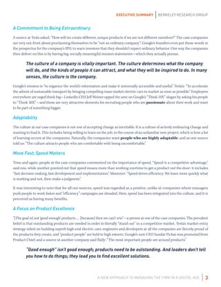 A NEW APPROACH TO MANAGING THE FIRM IN A DIGITAL AGE
EXECUTIVE SUMMARY BERKELEY RESEARCH GROUP
3
A Commitment to Being Extraordinary
A source at Tesla asked, “How will we create different, unique products if we are not different ourselves?” The case companies
are very out-front about proclaiming themselves to be “not an ordinary company”: Google’s founders even put those words in
the prospectus for the company’s IPO, to warn investors that they shouldn’t expect ordinary behavior. One way the companies
then deliver on this is by having big, socially meaningful mission statements—which they actually pursue.
The culture of a company is vitally important. The culture determines what the company
will do, and the kinds of people it can attract, and what they will be inspired to do. In many
senses, the culture is the company.
Google’s mission is “to organize the world’s information and make it universally accessible and useful.” Tesla’s: “To accelerate
the advent of sustainable transport by bringing compelling mass market electric cars to market as soon as possible.” Employees
everywhere are urged think big—LinkedIn CEO Jeff Weiner upped the ante on Google’s “Think 10X” slogan by asking his people
to “Think 20X”—and these are very attractive elements for recruiting people who are passionate about their work and want
to be part of something bigger.
Adaptability
The culture at our case companies is not one of accepting change as inevitable. It is a culture of actively embracing change and
wanting to lead it. This includes being willing to learn on the job, in the course of an unfamiliar new project, which is how a lot
of learning occurs at the companies. Naturally, the companies want people who are highly adaptable, and as one source
told us: “The culture attracts people who are comfortable with being uncomfortable.”
Move Fast; Speed Matters
Time and again, people at the case companies commented on the importance of speed. “Speed is a competitive advantage,”
said one, while another pointed out that speed means more than working overtime to get a product out the door: it includes
“fast decision-making, fast development and implementation.” Moreover: “Speed drives efficiency. We learn more quickly what
is working and not, then make a judgment.”
It was interesting to note that for all our sources, speed was regarded as a positive, unlike at companies where managers
push people to work faster and “efficiency” campaigns are dreaded. Here, speed has been integrated into the culture, and it is
perceived as having many benefits.
A Focus on Product Excellence
“[The goal is] not ‘good enough’ products … [because] then we can’t win”—a person at one of the case companies. The prevalent
belief is that outstanding products are needed in order to literally “stand out” in a competitive market. Tesla’s market-entry
strategy relied on building superb high-end electric cars; engineers and developers at all the companies are fiercely proud of
the products they create, and “product people” are held in high esteem. Google’s new CEO Sundar Pichai was promoted from
Product Chief, and a source at another company said flatly: “The most important people are around products.”
“Good enough” isn’t good enough; products need to be outstanding. And leaders don’t tell
you how to do things; they lead you to find excellent solutions.
 