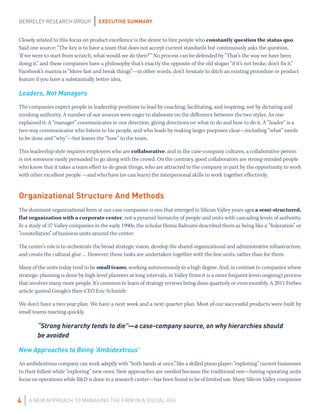 EXECUTIVE SUMMARY
A NEW APPROACH TO MANAGING THE FIRM IN A DIGITAL AGE
BERKELEY RESEARCH GROUP
4
Closely related to this focus on product excellence is the desire to hire people who constantly question the status quo.
Said one source: “The key is to have a team that does not accept current standards but continuously asks the question,
‘If we were to start from scratch, what would we do then?’” No process can be defended by “That’s the way we have been
doing it,” and these companies have a philosophy that’s exactly the opposite of the old slogan “if it’s not broke, don’t fix it.”
Facebook’s mantra is “Move fast and break things”—in other words, don’t hesitate to ditch an existing procedure or product
feature if you have a substantially better idea.
Leaders, Not Managers
The companies expect people in leadership positions to lead by coaching, facilitating, and inspiring, not by dictating and
invoking authority. A number of our sources were eager to elaborate on the difference between the two styles. As one
explained it: A “manager” communicates in one direction, giving directions on what to do and how to do it. A “leader” is a
two-way communicator who listens to his people, and who leads by making larger purposes clear—including “what” needs
to be done and “why”—but leaves the “how” to the team.
This leadership style requires employees who are collaborative, and in the case-company cultures, a collaborative person
is not someone easily persuaded to go along with the crowd. On the contrary, good collaborators are strong-minded people
who know that it takes a team effort to do great things, who are attracted to the company in part by the opportunity to work
with other excellent people —and who have (or can learn) the interpersonal skills to work together effectively.
Organizational Structure And Methods
The dominant organizational form at our case companies is one that emerged in Silicon Valley years ago: a semi-structured,
flat organization with a corporate center, not a pyramid hierarchy of people and units with cascading levels of authority.
In a study of 37 Valley companies in the early 1990s, the scholar Homa Bahrami described them as being like a “federation” or
“constellation” of business units around the center:
The center’s role is to orchestrate the broad strategic vision, develop the shared organizational and administrative infrastructure,
and create the cultural glue … However, these tasks are undertaken together with the line units, rather than for them.
Many of the units today tend to be small teams, working autonomously to a high degree. And, in contrast to companies where
strategic planning is done by high-level planners at long intervals, in Valley firms it is a more frequent (even ongoing) process
that involves many more people. It’s common to learn of strategy reviews being done quarterly or even monthly. A 2011 Forbes
article quoted Google’s then-CEO Eric Schmidt:
We don’t have a two year plan. We have a next week and a next quarter plan. Most of our successful products were built by
small teams reacting quickly.
“Strong hierarchy tends to die”—a case-company source, on why hierarchies should
be avoided
New Approaches to Being ‘Ambidextrous’
An ambidextrous company can work adeptly with “both hands at once,” like a skilled piano player: “exploiting” current businesses
to their fullest while “exploring” new ones. New approaches are needed because the traditional one—having operating units
focus on operations while R&D is done in a research center—has been found to be of limited use. Many Silicon Valley companies
 