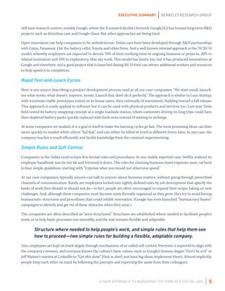 A NEW APPROACH TO MANAGING THE FIRM IN A DIGITAL AGE
EXECUTIVE SUMMARY BERKELEY RESEARCH GROUP
5
still have research centers, notably Google, where the X research facility (formerly Google[X]) has housed long-term R&D
projects such as driverless cars and Google Glass. But other approaches are being tried.
Open innovation can help companies to be ambidextrous. Tesla’s cars have been developed through R&D partnerships
with Lotus, Panasonic (for the battery cells), Toyota and other firms. And a well-known internal approach is the 70/20/10
model, whereby employees are expected to devote 70% of their working time to ongoing business or projects, 20% to
related innovation and 10% to exploratory, blue-sky work. This model has limits, too, but it has produced innovations at
Google and elsewhere, and a good project that is launched during 20/10 time can attract additional workers and resources
to help speed it to completion.
Rapid Test-and-Learn Cycles
Here is one source describing a product development process used at all our case companies: “We start small, launch,
see what works, what doesn’t, improve, iterate. Launch fast, don’t do it perfectly.” The approach is similar to Lean Startup,
with minimum viable prototypes tested on in-house users, then externally (if warranted), building toward a full release.
This approach is easily applied to software but it can be used with physical products and services too. Last year Tesla
field-tested its battery-swapping concept at a single roadside station, where customers driving on long trips could have
their depleted battery packs quickly replaced with fresh ones instead of waiting to recharge.
At some companies we studied, it is a goal in itself to make the learning cycles go fast. The most promising ideas can then
move quickly to market while others “fail fast,” and can either be killed or tried in different forms later. In any case, the
company reaches a result efficiently and builds knowledge from the constant experimenting.
Simple Rules and Soft Control
Companies in the Valley tend to have few formal rules and procedures. In one widely reported case, Netflix realized its
employee handbook was far too fat and trimmed it down. The rules for claiming business travel expenses were cut back
to four simple guidelines, starting with “Expense what you would not otherwise spend.”
At our case companies, typically anyone can talk to anyone about business matters, without going through prescribed
channels of communication. Rarely are employees locked into tightly defined roles by job descriptions that specify the
kinds of work they should or should not do—in fact, people are often encouraged to expand their scope, taking on new
challenges. And, although these companies must become more formally organized as they grow, they try to avoid having
bureaucratic structures and procedures that could inhibit innovation. (Google has even launched “bureaucracy buster”
campaigns to identify and get rid of these obstacles when they arise.)
The companies are often described as “semi-structured.” Structures are established where needed to facilitate people’s
work, or to help basic processes run smoothly, and the rest remains flexible and adaptable.
Structure where needed to help people’s work, and simple rules that help them see
how to proceed—two simple rules for building a flexible, adaptable company.
Also, employees are kept on track largely through mechanisms of so-called soft control. Everyone is expected to align with
the company’s mission, and everyone knows the culture’s basic values, such as Google’s famous slogan “Don’t be evil” or
Jeff Weiner’s mantra at LinkedIn to “Get shit done” (that is: don’t just have big ideas, implement them). Almost implicitly,
people keep each other on track by following the precepts and expecting the same from their colleagues.
 