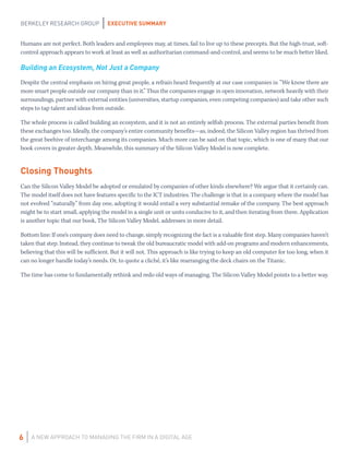 EXECUTIVE SUMMARY
A NEW APPROACH TO MANAGING THE FIRM IN A DIGITAL AGE
BERKELEY RESEARCH GROUP
6
Humans are not perfect. Both leaders and employees may, at times, fail to live up to these precepts. But the high-trust, soft-
control approach appears to work at least as well as authoritarian command-and-control, and seems to be much better liked.
Building an Ecosystem, Not Just a Company
Despite the central emphasis on hiring great people, a refrain heard frequently at our case companies is: “We know there are
more smart people outside our company than in it.” Thus the companies engage in open innovation, network heavily with their
surroundings, partner with external entities (universities, startup companies, even competing companies) and take other such
steps to tap talent and ideas from outside.
The whole process is called building an ecosystem, and it is not an entirely selfish process. The external parties benefit from
these exchanges too. Ideally, the company’s entire community benefits—as, indeed, the Silicon Valley region has thrived from
the great beehive of interchange among its companies. Much more can be said on that topic, which is one of many that our
book covers in greater depth. Meanwhile, this summary of the Silicon Valley Model is now complete.
Closing Thoughts
Can the Silicon Valley Model be adopted or emulated by companies of other kinds elsewhere? We argue that it certainly can.
The model itself does not have features specific to the ICT industries. The challenge is that in a company where the model has
not evolved “naturally” from day one, adopting it would entail a very substantial remake of the company. The best approach
might be to start small, applying the model in a single unit or units conducive to it, and then iterating from there. Application
is another topic that our book, The Silicon Valley Model, addresses in more detail.
Bottom line: If one’s company does need to change, simply recognizing the fact is a valuable first step. Many companies haven’t
taken that step. Instead, they continue to tweak the old bureaucratic model with add-on programs and modern enhancements,
believing that this will be sufficient. But it will not. This approach is like trying to keep an old computer for too long, when it
can no longer handle today’s needs. Or, to quote a cliché, it’s like rearranging the deck chairs on the Titanic.
The time has come to fundamentally rethink and redo old ways of managing. The Silicon Valley Model points to a better way.
 