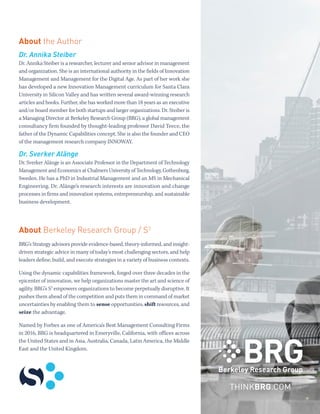A NEW APPROACH TO MANAGING THE FIRM IN A DIGITAL AGE
EXECUTIVE SUMMARY BERKELEY RESEARCH GROUP
7
THINKBRG.COM
About the Author
Dr. Annika Steiber
Dr. Annika Steiber is a researcher, lecturer and senior advisor in management
and organization. She is an international authority in the fields of Innovation
Management and Management for the Digital Age. As part of her work she
has developed a new Innovation Management curriculum for Santa Clara
University in Silicon Valley and has written several award-winning research
articles and books. Further, she has worked more than 18 years as an executive
and/or board member for both startups and larger organizations. Dr. Steiber is
a Managing Director at Berkeley Research Group (BRG), a global management
consultancy firm founded by thought-leading professor David Teece, the
father of the Dynamic Capabilities concept. She is also the founder and CEO
of the management research company INNOWAY.
Dr. Sverker Alänge
Dr. Sverker Alänge is an Associate Professor in the Department of Technology
Management and Economics at Chalmers University of Technology, Gothenburg,
Sweden. He has a PhD in Industrial Management and an MS in Mechanical
Engineering. Dr. Alänge’s research interests are innovation and change
processes in firms and innovation systems, entrepreneurship, and sustainable
business development.
About Berkeley Research Group / S3
BRG’s Strategy advisors provide evidence-based, theory-informed, and insight-
driven strategic advice in many of today’s most challenging sectors, and help
leaders define, build, and execute strategies in a variety of business contexts.
Using the dynamic capabilities framework, forged over three decades in the
epicenter of innovation, we help organizations master the art and science of
agility. BRG’s S3
empowers organizations to become perpetually disruptive. It
pushes them ahead of the competition and puts them in command of market
uncertainties by enabling them to sense opportunities, shift resources, and
seize the advantage.
Named by Forbes as one of America’s Best Management Consulting Firms
in 2016, BRG is headquartered in Emeryville, California, with offices across
the United States and in Asia, Australia, Canada, Latin America, the Middle
East and the United Kingdom.
 