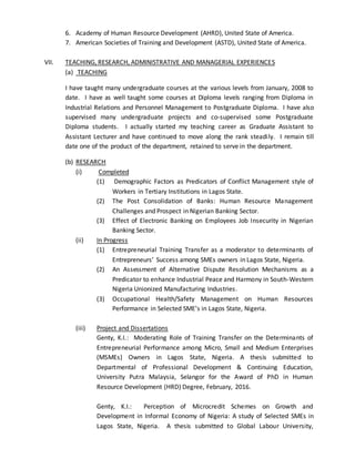6. Academy of Human Resource Development (AHRD), United State of America.
7. American Societies of Training and Development (ASTD), United State of America.
VII. TEACHING, RESEARCH, ADMINISTRATIVE AND MANAGERIAL EXPERIENCES
(a) TEACHING
I have taught many undergraduate courses at the various levels from January, 2008 to
date. I have as well taught some courses at Diploma levels ranging from Diploma in
Industrial Relations and Personnel Management to Postgraduate Diploma. I have also
supervised many undergraduate projects and co-supervised some Postgraduate
Diploma students. I actually started my teaching career as Graduate Assistant to
Assistant Lecturer and have continued to move along the rank steadily. I remain till
date one of the product of the department, retained to serve in the department.
(b) RESEARCH
(i) Completed
(1) Demographic Factors as Predicators of Conflict Management style of
Workers in Tertiary Institutions in Lagos State.
(2) The Post Consolidation of Banks: Human Resource Management
Challenges and Prospect in Nigerian Banking Sector.
(3) Effect of Electronic Banking on Employees Job Insecurity in Nigerian
Banking Sector.
(ii) In Progress
(1) Entrepreneurial Training Transfer as a moderator to determinants of
Entrepreneurs’ Success among SMEs owners in Lagos State, Nigeria.
(2) An Assessment of Alternative Dispute Resolution Mechanisms as a
Predicator to enhance Industrial Peace and Harmony in South-Western
Nigeria Unionized Manufacturing Industries.
(3) Occupational Health/Safety Management on Human Resources
Performance in Selected SME’s in Lagos State, Nigeria.
(iii) Project and Dissertations
Genty, K.I.: Moderating Role of Training Transfer on the Determinants of
Entrepreneurial Performance among Micro, Small and Medium Enterprises
(MSMEs) Owners in Lagos State, Nigeria. A thesis submitted to
Departmental of Professional Development & Continuing Education,
University Putra Malaysia, Selangor for the Award of PhD in Human
Resource Development (HRD) Degree, February, 2016.
Genty, K.I.: Perception of Microcredit Schemes on Growth and
Development in Informal Economy of Nigeria: A study of Selected SMEs in
Lagos State, Nigeria. A thesis submitted to Global Labour University,
 