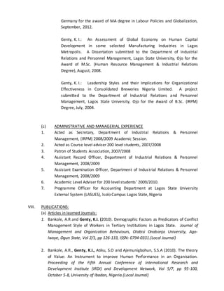 Germany for the award of MA degree in Labour Policies and Globalization,
September, 2012.
Genty, K. I.: An Assessment of Global Economy on Human Capital
Development in some selected Manufacturing Industries in Lagos
Metropolis. A Dissertation submitted to the Department of Industrial
Relations and Personnel Management, Lagos State University, Ojo for the
Award of M.Sc. (Human Resource Management & Industrial Relations
Degree), August, 2008.
Genty, K. I.: Leadership Styles and their Implications for Organizational
Effectiveness in Consolidated Breweries Nigeria Limited. A project
submitted to the Department of Industrial Relations and Personnel
Management, Lagos State University, Ojo for the Award of B.Sc. (IRPM)
Degree, July, 2004.
(c) ADMINISTRATIVE AND MANAGERIAL EXPERIENCE
1. Acted as Secretary, Department of Industrial Relations & Personnel
Management, (IRPM) 2008/2009 Academic Session.
2. Acted as Course level adviser 200 level students, 2007/2008
3. Patron of Students Association, 2007/2008
4. Assistant Record Officer, Department of Industrial Relations & Personnel
Management, 2008/2009
5. Assistant Examination Officer, Department of Industrial Relations & Personnel
Management, 2008/2009
6. Academic Level Adviser for 200 level students’ 2009/2010.
7. Programme Officer for Accounting Department at Lagos State University
External System (LASUES), Isolo Campus Lagos State, Nigeria
VIII. PUBLICATIONS:
(a) Articles in learned Journals:
1. Bankole, A.R and Genty, K.I. (2010). Demographic Factors as Predicators of Conflict
Management Style of Workers in Tertiary Institutions in Lagos State. Journal of
Management and Organization Behaviours, Olabisi Onabanjo University, Ago-
Iwoye, Ogun State, Vol 2/1, pp 126-133, ISSN: 0794-0331.(Local Journal)
2. Bankole, A.R., Genty, K.I., Atiku, S.O and Ajemunigbohun, S.S.A (2010). The theory
of Value: An Instrument to improve Human Performance in an Organisation.
Proceeding of the Fifth Annual Conference of International Research and
Development Institute (IRDI) and Development Network, Vol 5/7, pp 95-100,
October 5-8, University of Ibadan, Nigeria.(Local Journal)
 
