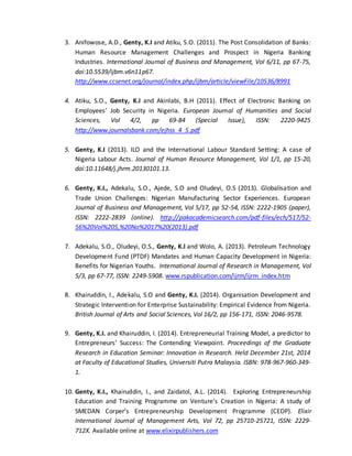 3. Anifowose, A.D., Genty, K.I and Atiku, S.O. (2011). The Post Consolidation of Banks:
Human Resource Management Challenges and Prospect in Nigeria Banking
Industries. International Journal of Business and Management, Vol 6/11, pp 67-75,
doi:10.5539/ijbm.v6n11p67.
http://www.ccsenet.org/journal/index.php/ijbm/article/viewFile/10536/8991
4. Atiku, S.O., Genty, K.I and Akinlabi, B.H (2011). Effect of Electronic Banking on
Employees’ Job Security in Nigeria. European Journal of Humanities and Social
Sciences, Vol 4/2, pp 69-84 (Special Issue), ISSN: 2220-9425
http://www.journalsbank.com/ejhss_4_5.pdf
5. Genty, K.I (2013). ILO and the International Labour Standard Setting: A case of
Nigeria Labour Acts. Journal of Human Resource Management, Vol 1/1, pp 15-20,
doi:10.11648/j.jhrm.20130101.13.
6. Genty, K.I., Adekalu, S.O., Ajede, S.O and Oludeyi, O.S (2013). Globalisation and
Trade Union Challenges: Nigerian Manufacturing Sector Experiences. European
Journal of Business and Management, Vol 5/17, pp 52-54, ISSN: 2222-1905 (paper),
ISSN: 2222-2839 (online). http://pakacademicsearch.com/pdf-files/ech/517/52-
56%20Vol%205,%20No%2017%20(2013).pdf
7. Adekalu, S.O., Oludeyi, O.S., Genty, K.I and Wolo, A. (2013). Petroleum Technology
Development Fund (PTDF) Mandates and Human Capacity Development in Nigeria:
Benefits for Nigerian Youths. International Journal of Research in Management, Vol
5/3, pp 67-77, ISSN: 2249-5908. www.rspublication.com/ijrm/ijrm_index.htm
8. Khairuddin, I., Adekalu, S.O and Genty, K.I. (2014). Organisation Development and
Strategic Intervention for Enterprise Sustainability: Empirical Evidence from Nigeria.
British Journal of Arts and Social Sciences, Vol 16/2, pp 156-171, ISSN: 2046-9578.
9. Genty, K.I. and Khairuddin, I. (2014). Entrepreneurial Training Model, a predictor to
Entrepreneurs’ Success: The Contending Viewpoint. Proceedings of the Graduate
Research in Education Seminar: Innovation in Research. Held December 21st, 2014
at Faculty of Educational Studies, Universiti Putra Malaysia. ISBN: 978-967-960-349-
1.
10. Genty, K.I., Khairuddin, I., and Zaidatol, A.L. (2014). Exploring Entrepreneurship
Education and Training Programme on Venture’s Creation in Nigeria: A study of
SMEDAN Corper’s Entrepreneurship Development Programme (CEDP). Elixir
International Journal of Management Arts, Vol 72, pp 25710-25721, ISSN: 2229-
712X. Available online at www.elixirpublishers.com
 
