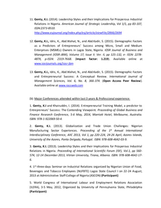 11. Genty, K.I. (2014). Leadership Styles and their Implications for Prosperous Industrial
Relations in Nigeria. American Journal of Strategic Leadership, Vol 1/1, pp 83-107,
ISSN:2373-8510.
http://www.eujournal.org/index.php/esj/article/viewFile/2866/2694
12. Genty, K.I., Idris, K., Abd.Wahat, N., and Abd.Kadir, S. (2015). Demographic Factors
as a Predictors of Entrepreneurs’ Success among Micro, Small and Medium
Enterprises (MSMEs) Owners in Lagos State, Nigeria. IOSR Journal of Business and
Management (IOSR-JBM), Volume 17, Issue II. Ver. II, pp 125-132, e- ISSN: 2278-
487X, p-ISSN: 2319-7668. (Impact factor: 1.219). Available online at
www.iosrjournals.org/iosr-jbm
13. Genty, K.I., Idris, K., Abd.Wahat, N., and Abd.Kadir, S. (2015). Demographic Factors
and Entrepreneurial Success: A Conceptual Review. International Journal of
Management Sciences, Vol. 6, No. 8, 366-374. (Open Access Peer Review).
Available online at www.rassweb.com
(b) Major Conferences attended within last 3 years & Professional experience:
1. Genty, K.I and Khairuddin, I. (2014). Entrepreneurial Training Model, a predictor to
Entrepreneurs’ Success: The Contending Viewpoint. Proceeding of Global Business and
Finance Research Conference, 5-6 May, 2014, Marriott Hotel, Melbourne, Australia.
ISBN: 978-1-922069-50-4.
2. Genty, K.I. (2013). Globalization and Trade Union Challenges: Nigerian
Manufacturing Sector Experiences. Proceeding of the 1st Annual International
Interdisciplinary Conference, AIIC 2013, Vol 1, pp 220-224, 24-26 April, Azores Islands,
University of the Azores, Ponta Delgada, Portugal. ISBN: 978-608-4642-03-9.
3. Genty, K.I. (2013). Leadership Styles and their Implications for Prosperous Industrial
Relations in Nigeria. Proceeding of International Scientific Forum (ISF), Vol.1, pp 560-
574, 12-14 December 2013, Vitrian University, Tirana, Albania. ISBN: 978-608-4642-17-
6.
4. 1st-three-days Seminar on Industrial Relations organized by Nigerian Union of Food,
Beverages and Tobacco Employees (NUFBTE) Lagos State Council I on 22-24 August,
2013 at Administrative Staff College of Nigeria (ASCON) (Participant)
5. World Congress of International Labour and Employment Relations Association
(ILERA), 3-5 May, 2012, Organized by University of Pennsylvania State, Philadelphia
(Participant)
 